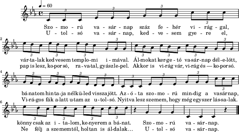 
M:C
L:1/8
K:Cm
Q:1/4=60
(3CCC (3EEE (3GGG (3ccc |
w: Szo -- mo -- rú va -- sár -- nap száz fe -- hér vi -- rág -- gal,
w: U -- tol -- só va -- sár -- nap, ked -- ve -- sem gye -- re el,
(3edc (3edc (3edc (3GGG |
w: vár -- ta -- lak ked -- ve -- sem temp -- lo -- mi i -- má -- val.
w: pap is lesz, ko -- por -- só, ra -- va -- tal, gyász -- le -- pel.
(3cBA (3cBA (3cBA (3GGG |
w: Ál -- mo -- kat ker -- ge -- tő va -- sár -- nap dél -- e -- lőtt,
w: Ak -- kor is vi -- rág vár, vi -- rág és~— ko -- por -- só.
(3GFE (3GFE (3GFE (3DDD |
w: bá -- na -- tom hin -- ta -- ja nél -- kü -- led vis -- sza -- jött.
w: Vi -- rá -- gos fák a -- latt u -- tam az u -- tol -- só.
(3CCC (3EEE (3GGG (3ccc |
w: Az -- ó -- ta szo -- mo -- rú min -- dig a va -- sár -- nap,
w: Nyit -- va lesz sze -- mem, hogy még egy -- szer lás -- sa -- lak.
(3edc (3edc (3edc (3ddd |
w: könny csak az i -- ta -- lom, ke -- nye -- rem a bá -- nat.
w: Ne félj a sze -- mem -- től, hol -- tan is ál -- da -- lak…
z2 G2 G2 G2 | C2 C2 C2 z2 |]
w: Szo -- mo -- rú va -- sár -- nap. |
w: U -- tol -- só va -- sár -- nap. |
