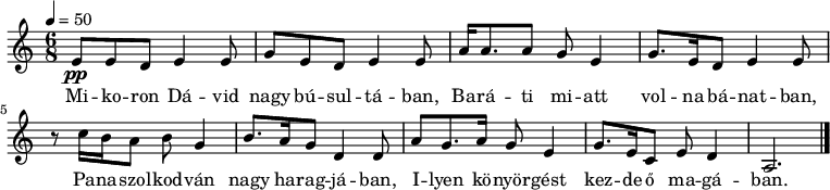 
{    \time 6/8 
     \tempo 4 = 50 
     \set Staff.midiInstrument = "church organ"
     <<
     \relative c' {
     e8_\pp e8 d8 e4 e8 g8 e8 d8 e4 e8 a16 a8. a8 g8 e4 g8. e16 d8 e4 e8
     \break
     r8 c'16 b16 a8 b8 g4 b8. a16 g8 d4 d8 a'8 g8. a16 g8 e4 g8. e16 c8 e8 d4 a2. 
     \bar "|."
     }
     \addlyrics {
     Mi -- ko -- ron Dá -- vid nagy bú -- sul -- tá -- ban, Ba -- rá -- ti mi -- att vol -- na bá -- nat -- ban,
     Pa -- na -- szol -- kod -- ván nagy ha -- rag -- já -- ban, I -- lyen kö -- nyör -- gést kez -- de ő ma -- gá -- ban.
     }
     >>
}
