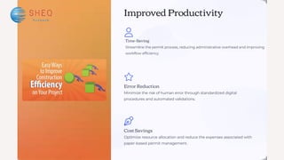 Improved Productivity
Cost Savings
Optimize resource allocation and reduce the expenses associated with
paper-based permit management.
Error Reduction
Minimize the risk of human error through standardized digital
procedures and automated validations.
Time-Saving
Streamline the permit process, reducing administrative overhead and improving
workflow efficiency.
 