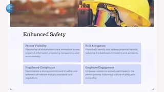 Enhanced Safety
Permit Visibility
Ensure that all stakeholders have immediate access
to permit information, improving transparency and
accountability.
Regulatory Compliance
Demonstrate a strong commitment to safety and
adhere to all relevant industry standards and
regulations.
Risk Mitigation
Proactively identify and address potential hazards,
reducing the likelihood of incidents and accidents.
Employee Engagement
Empower workers to actively participate in the
permit process, fostering a culture of safety and
ownership.
 