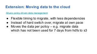 Extension: Moving data to the cloud
● Flexible timing to migrate, with less dependencies
● Instead of hard switch over, migrate at own pace
● Moves the data per policy – e.g. migrate data
which has not been used for 7 days from hdfs to s3
Alluxio policy-driven data management
13
 