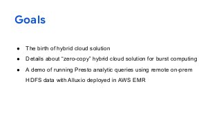 Goals
● The birth of hybrid cloud solution
● Details about “zero-copy” hybrid cloud solution for burst computing
● A demo of running Presto analytic queries using remote on-prem
HDFS data with Alluxio deployed in AWS EMR
2
 